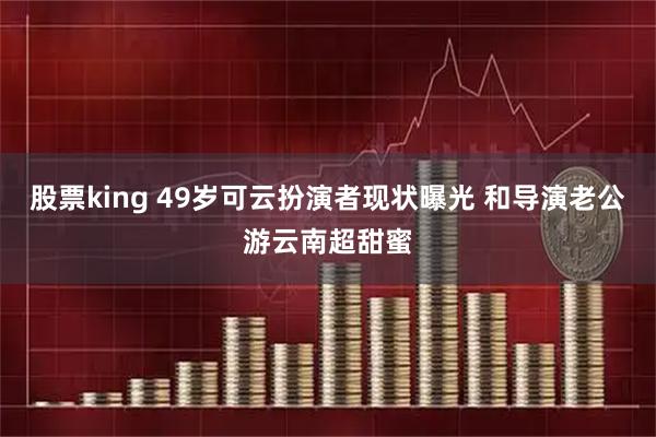 股票king 49岁可云扮演者现状曝光 和导演老公游云南超甜蜜