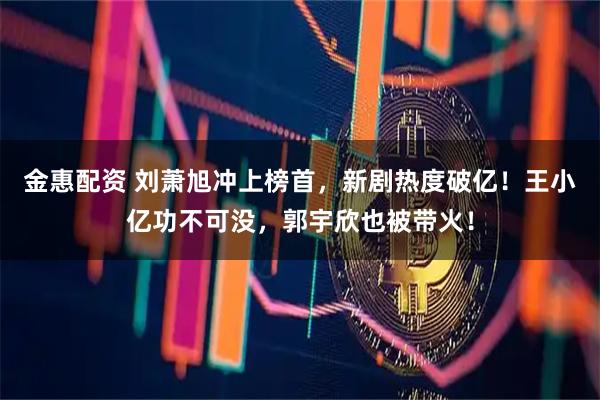 金惠配资 刘萧旭冲上榜首，新剧热度破亿！王小亿功不可没，郭宇欣也被带火！