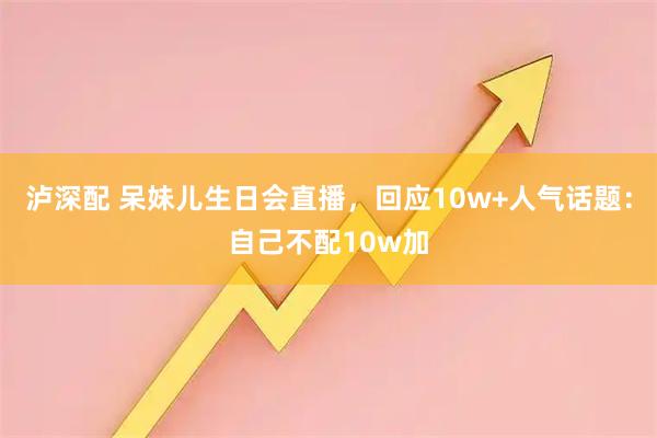 泸深配 呆妹儿生日会直播，回应10w+人气话题：自己不配10w加