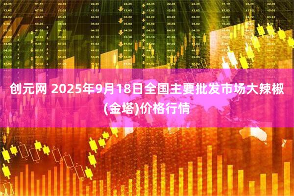 创元网 2025年9月18日全国主要批发市场大辣椒(金塔)价格行情