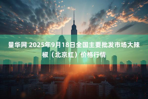 量华网 2025年9月18日全国主要批发市场大辣椒（北京红）价格行情