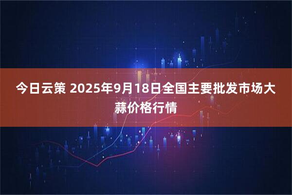 今日云策 2025年9月18日全国主要批发市场大蒜价格行情