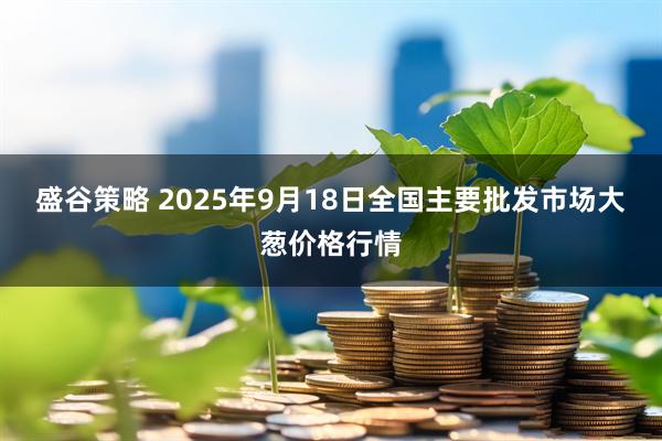 盛谷策略 2025年9月18日全国主要批发市场大葱价格行情