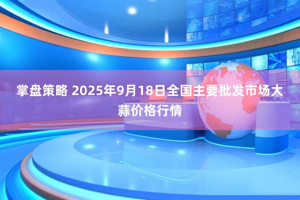 掌盘策略 2025年9月18日全国主要批发市场大蒜价格行情