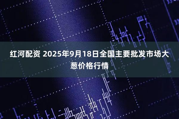 红河配资 2025年9月18日全国主要批发市场大葱价格行情