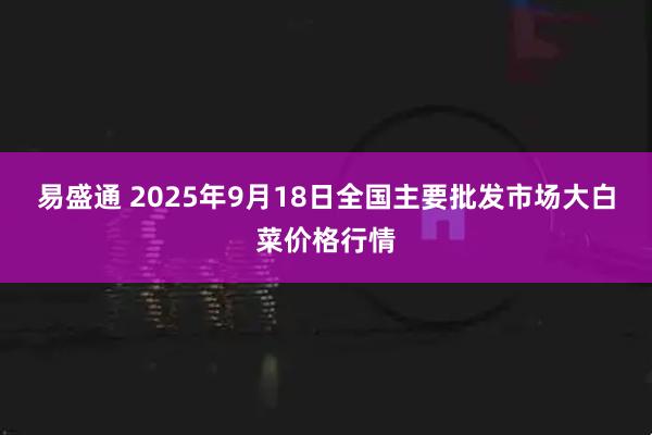 易盛通 2025年9月18日全国主要批发市场大白菜价格行情