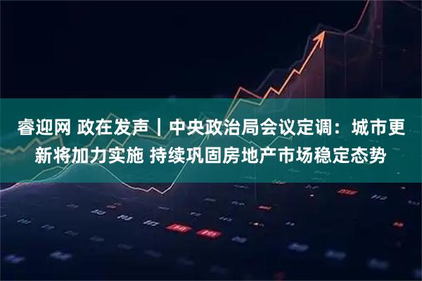 睿迎网 政在发声｜中央政治局会议定调：城市更新将加力实施 持续巩固房地产市场稳定态势