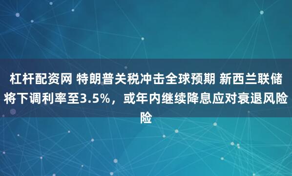 杠杆配资网 特朗普关税冲击全球预期 新西兰联储将下调利率至3.5%，或年内继续降息应对衰退风险