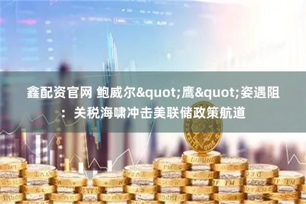 鑫配资官网 鲍威尔&quot;鹰&quot;姿遇阻：关税海啸冲击美联储政策航道