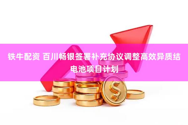 铁牛配资 百川畅银签署补充协议调整高效异质结电池项目计划