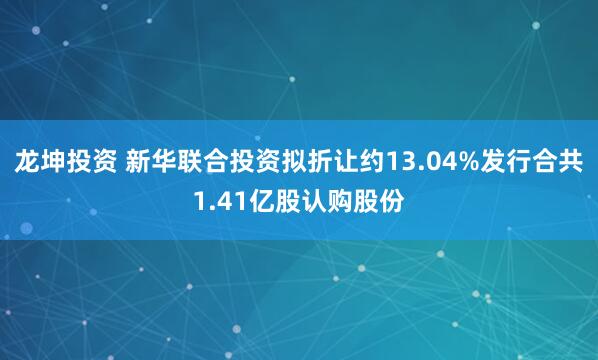 龙坤投资 新华联合投资拟折让约13.04%发行合共1.41亿股认购股份