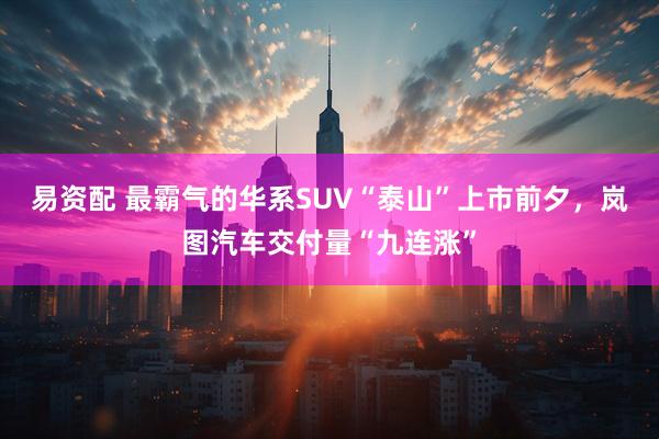 易资配 最霸气的华系SUV“泰山”上市前夕，岚图汽车交付量“九连涨”