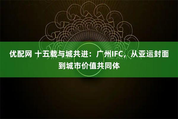 优配网 十五载与城共进：广州IFC，从亚运封面到城市价值共同体