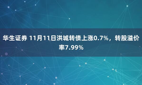 华生证券 11月11日洪城转债上涨0.7%，转股溢价率7.99%