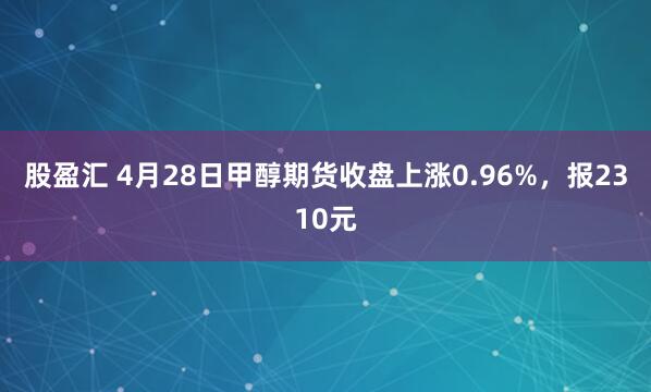 股盈汇 4月28日甲醇期货收盘上涨0.96%，报2310元