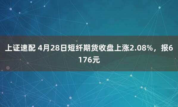 上证速配 4月28日短纤期货收盘上涨2.08%，报6176元