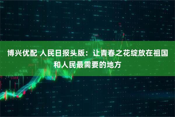 博兴优配 人民日报头版：让青春之花绽放在祖国和人民最需要的地方