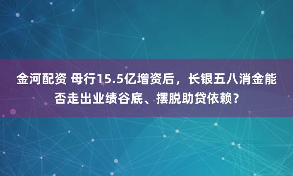 金河配资 母行15.5亿增资后，长银五八消金能否走出业绩谷底、摆脱助贷依赖？