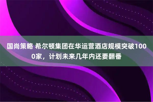 国尚策略 希尔顿集团在华运营酒店规模突破1000家，计划未来几年内还要翻番