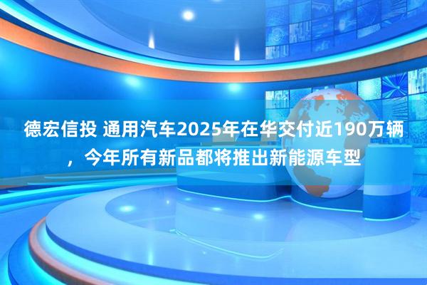 德宏信投 通用汽车2025年在华交付近190万辆，今年所有新品都将推出新能源车型