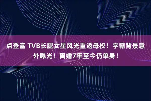 点登富 TVB长腿女星风光重返母校！学霸背景意外曝光！离婚7年至今仍单身！