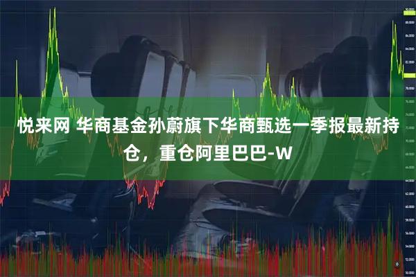 悦来网 华商基金孙蔚旗下华商甄选一季报最新持仓，重仓阿里巴巴-W