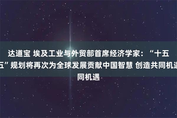 达道宝 埃及工业与外贸部首席经济学家：“十五五”规划将再次为全球发展贡献中国智慧 创造共同机遇