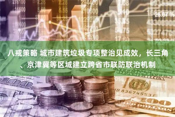 八戒策略 城市建筑垃圾专项整治见成效，长三角、京津冀等区域建立跨省市联防联治机制
